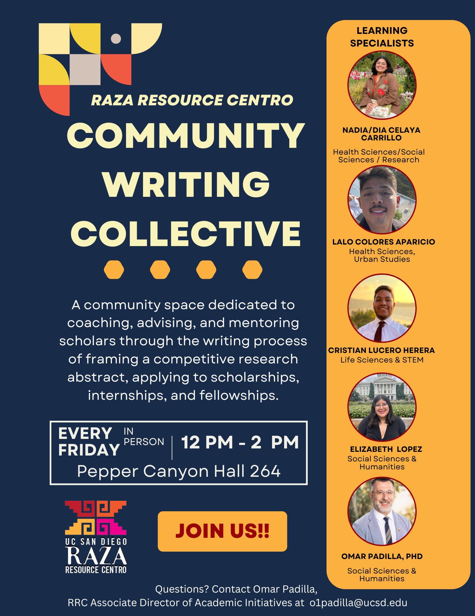 A flyer promoting the "Raza Resource Centro Community Writing Collective." The flyer features a dark blue background with yellow text. At the top left is the Raza Resource Centro logo. Below it, large bold text reads: "COMMUNITY WRITING COLLECTIVE." A description follows: "A community space dedicated to coaching, advising, and mentoring scholars through the writing process of framing a competitive research abstract, applying to scholarships, internships, and fellowships."   Event details are provided: "EVERY FRIDAY | IN PERSON | 12 PM - 2 PM | Pepper Canyon Hall 264."   At the bottom left, the UC San Diego Raza Resource Centro logo is displayed. A large button with the text "JOIN US!!" is placed next to the logo.   On the right side of the flyer is an orange panel labeled "Learning Specialists," featuring photos of five individuals:   1. Nadia/Dia Celaya Carrillo - Health Sciences/Social Sciences/Research 2. Lalo Colores Aparicio - Health Sciences, Urban Studies 3. Cristian Lucero Herrera - Life Sciences & STEM 4. Elizabeth Lopez - Social Sciences & Humanities 5. Omar Padilla, PhD - Social Sciences & Humanities  At the bottom, contact details for Omar Padilla are provided for questions: "Questions? Contact Omar Padilla, RRC Associate Director of Academic Initiatives at o1padilla@ucsd.edu."